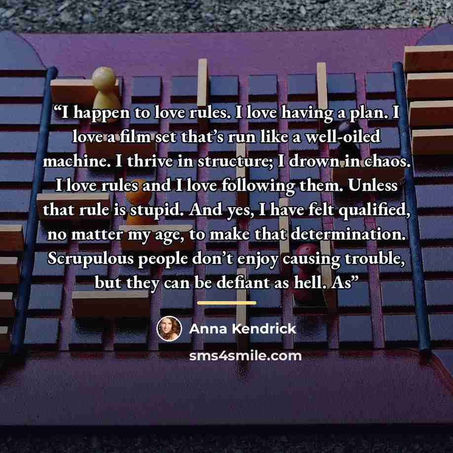 “I happen to love rules. I love having a plan. I love a film set that’s run like a well-oiled machine. I thrive in structure; I drown in chaos. I love rules and I love following them. Unless that rule is stupid. And yes, I have felt qualified, no matter my age, to make that determination…” quote by Anna Kendrick