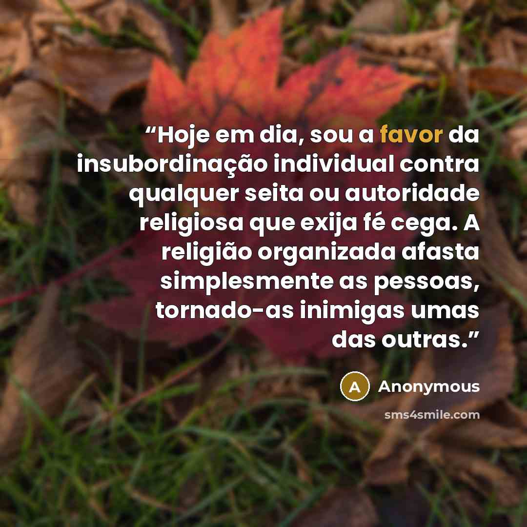 “Hoje em dia, sou a favor da insubordinação individual contra qualquer seita ou autoridade religiosa que exija fé cega. A religião organizada afasta simplesmente as pessoas, tornado-as inimigas umas das outras.” quote by Anonymous