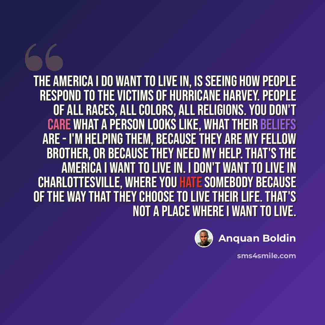 “The America I do want to live in, is seeing how people respond to the victims of Hurricane Harvey. People of all races, all colors, all religions. You don't care what a person looks like, what their beliefs are - I'm helping them, because they are my fellow brother, or because they need my help…” quote by Anquan Boldin