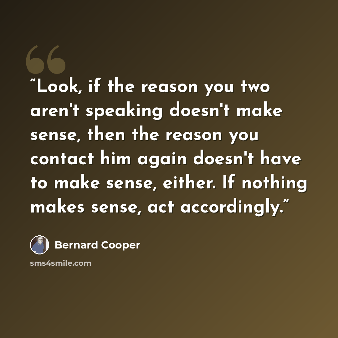 “Look, if the reason you two aren't speaking doesn't make sense, then the reason you contact him again doesn't have to make sense, either. If nothing makes sense, act accordingly.” quote by Bernard Cooper