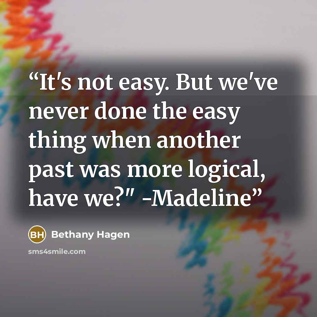 “It's not easy. But we've never done the easy thing when another past was more logical, have we?" -Madeline” quote by Bethany Hagen