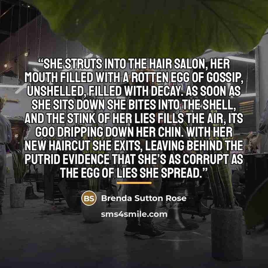 “She struts into the hair salon, her mouth filled with a rotten egg of gossip, unshelled, filled with decay. As soon as she sits down she bites into the shell, and the stink of her lies fills the air, its goo dripping down her chin. With her new haircut she exits, leaving behind the putrid evidence…” quote by Brenda Sutton Rose