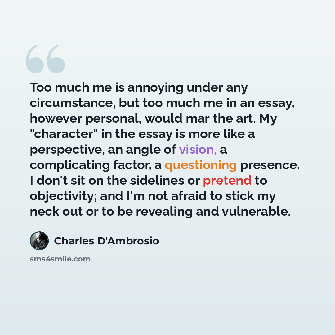 “Too much me is annoying under any circumstance, but too much me in an essay, however personal, would mar the art. My "character" in the essay is more like a perspective, an angle of vision, a complicating factor, a questioning presence. I don't sit on the sidelines or pretend to objectivity; and…” quote by Charles D'Ambrosio