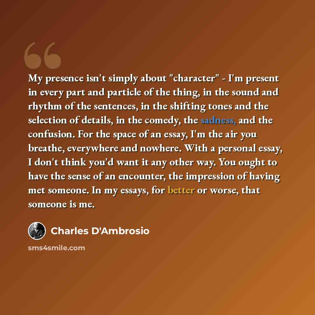 “My presence isn't simply about "character" - I'm present in every part and particle of the thing, in the sound and rhythm of the sentences, in the shifting tones and the selection of details, in the comedy, the sadness, and the confusion. For the space of an essay, I'm the air you breathe…” quote by Charles D'Ambrosio