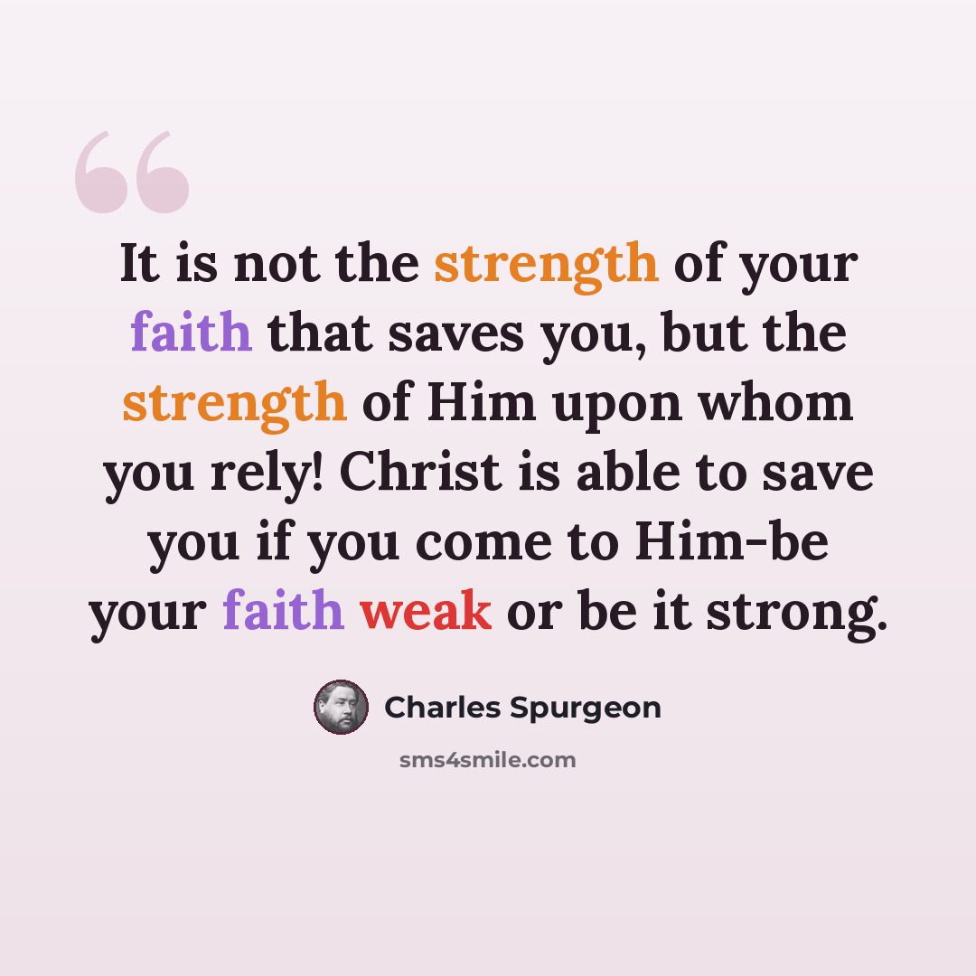 “It is not the strength of your faith that saves you, but the strength of Him upon whom you rely! Christ is able to save you if you come to Him-be your faith weak or be it strong.” quote by Charles Spurgeon