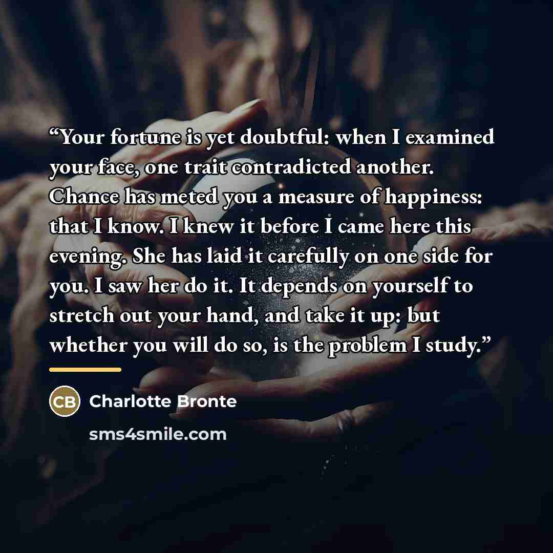 “Your fortune is yet doubtful: when I examined your face, one trait contradicted another. Chance has meted you a measure of happiness: that I know. I knew it before I came here this evening. She has laid it carefully on one side for you. I saw her do it. It depends on yourself to stretch out your…” quote by Charlotte Brontë