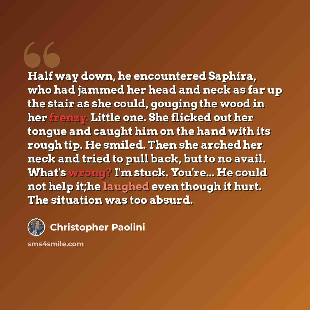 “Half way down, he encountered Saphira, who had jammed her head and neck as far up the stair as she could, gouging the wood in her frenzy. Little one. She flicked out her tongue and caught him on the hand with its rough tip. He smiled. Then she arched her neck and tried to pull back, but to no…” quote by Christopher Paolini