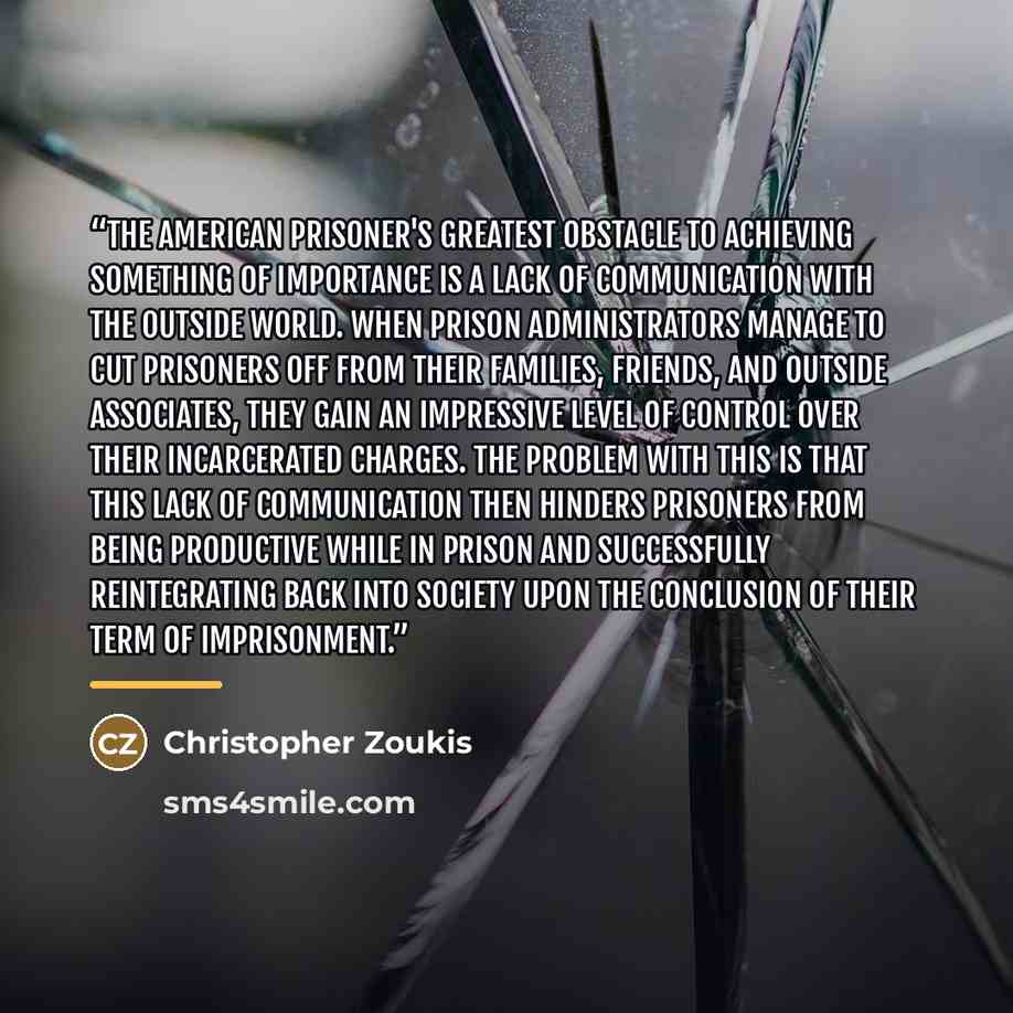 “The American prisoner's greatest obstacle to achieving something of importance is a lack of communication with the outside world. When prison administrators manage to cut prisoners off from their families, friends, and outside associates, they gain an impressive level of control over their…” quote by Christopher Zoukis
