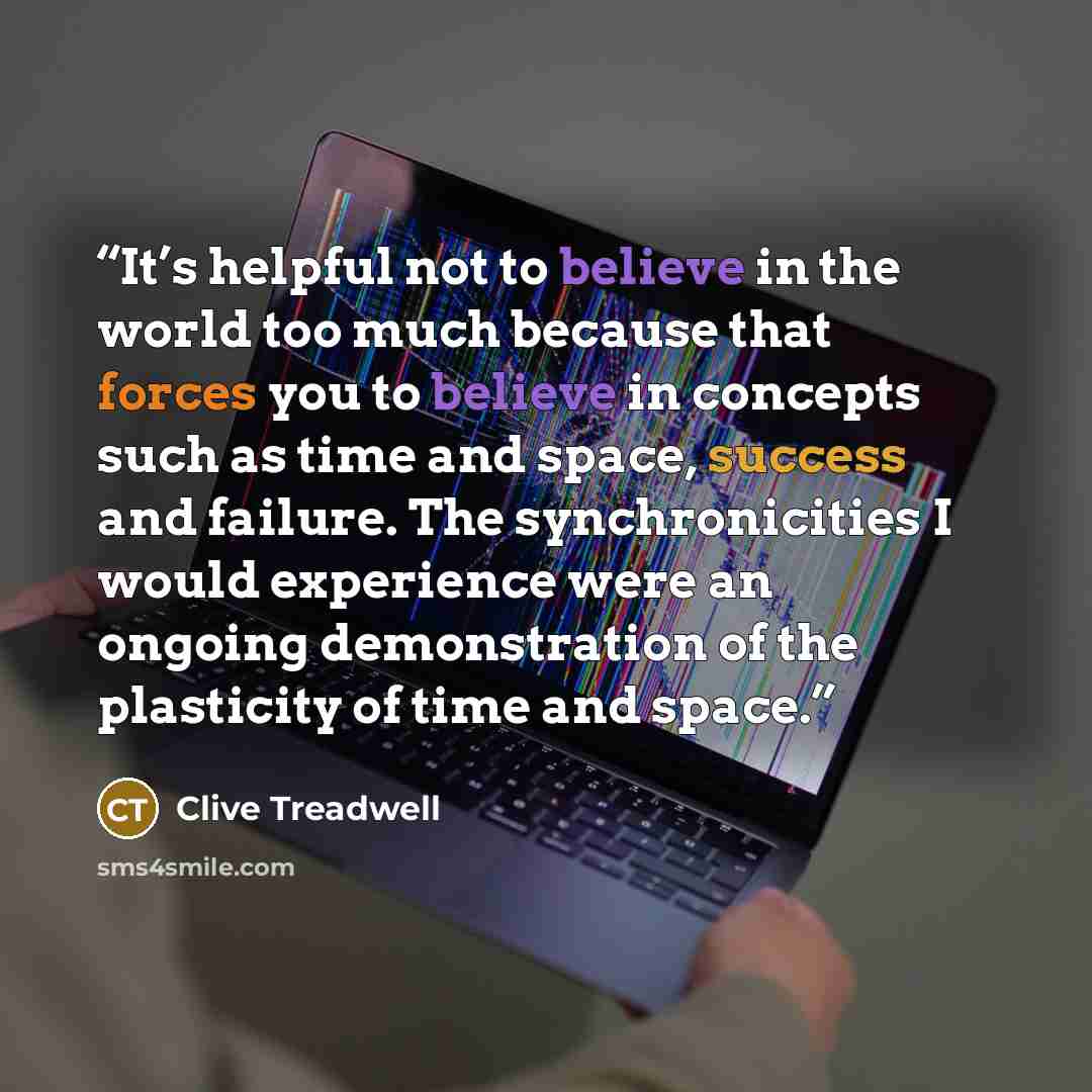 “It’s helpful not to believe in the world too much because that forces you to believe in concepts such as time and space, success and failure. The synchronicities I would experience were an ongoing demonstration of the plasticity of time and space.” quote by Clive Treadwell