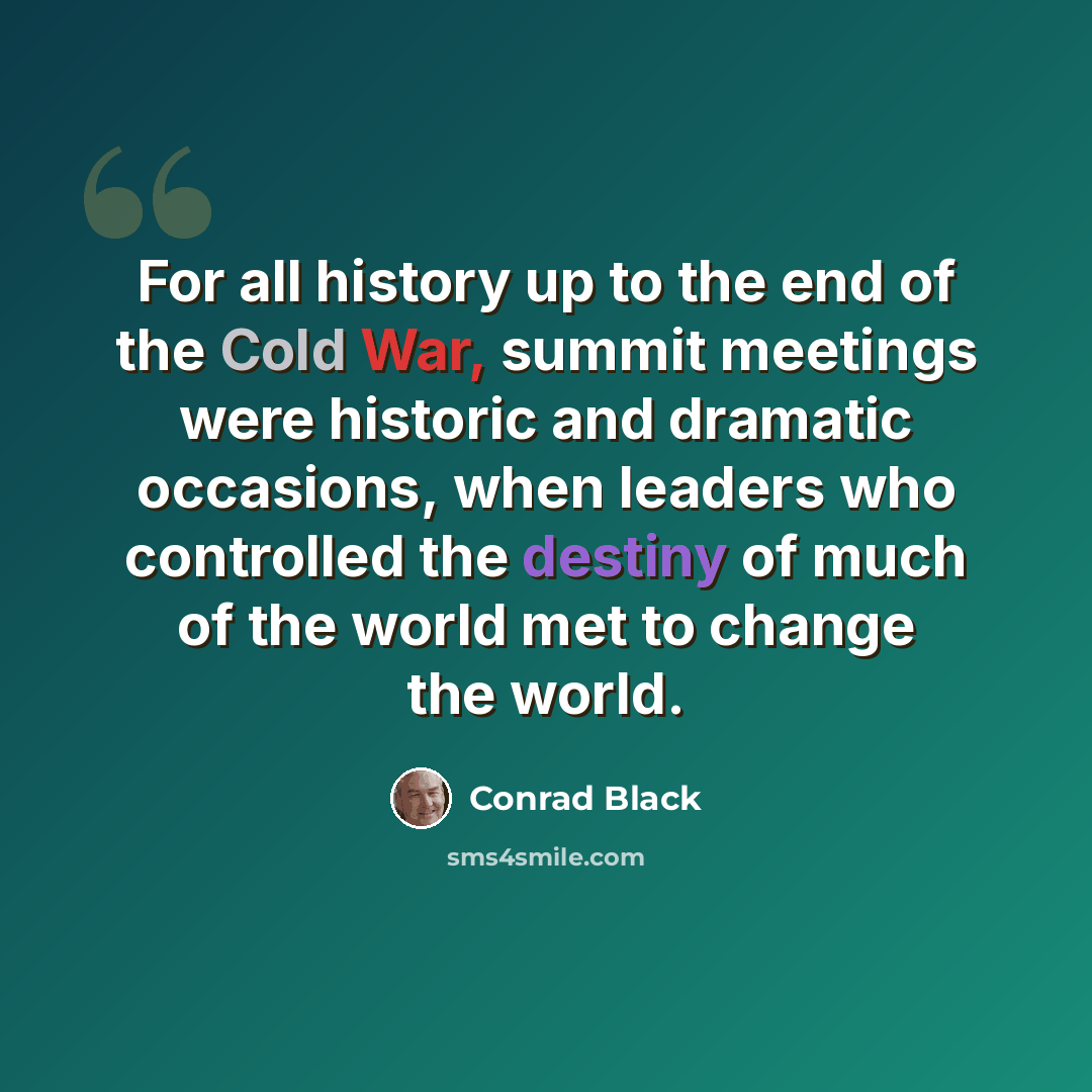 “For all history up to the end of the Cold War, summit meetings were historic and dramatic occasions, when leaders who controlled the destiny of much of the world met to change the world.” quote by Conrad Black