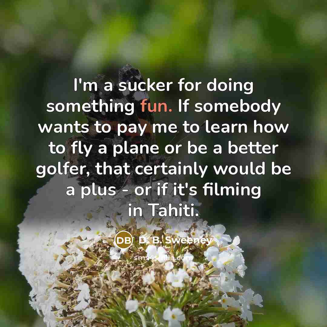 “I'm a sucker for doing something fun. If somebody wants to pay me to learn how to fly a plane or be a better golfer, that certainly would be a plus - or if it's filming in Tahiti.” quote by D. B. Sweeney