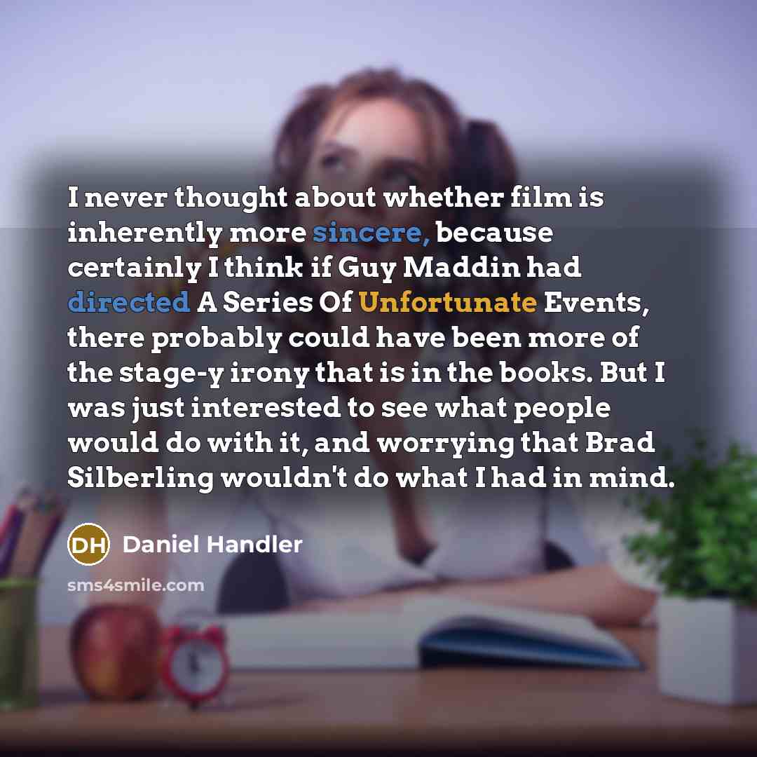 “I never thought about whether film is inherently more sincere, because certainly I think if Guy Maddin had directed A Series Of Unfortunate Events, there probably could have been more of the stage-y irony that is in the books. But I was just interested to see what people would do with it, and…” quote by Daniel Handler
