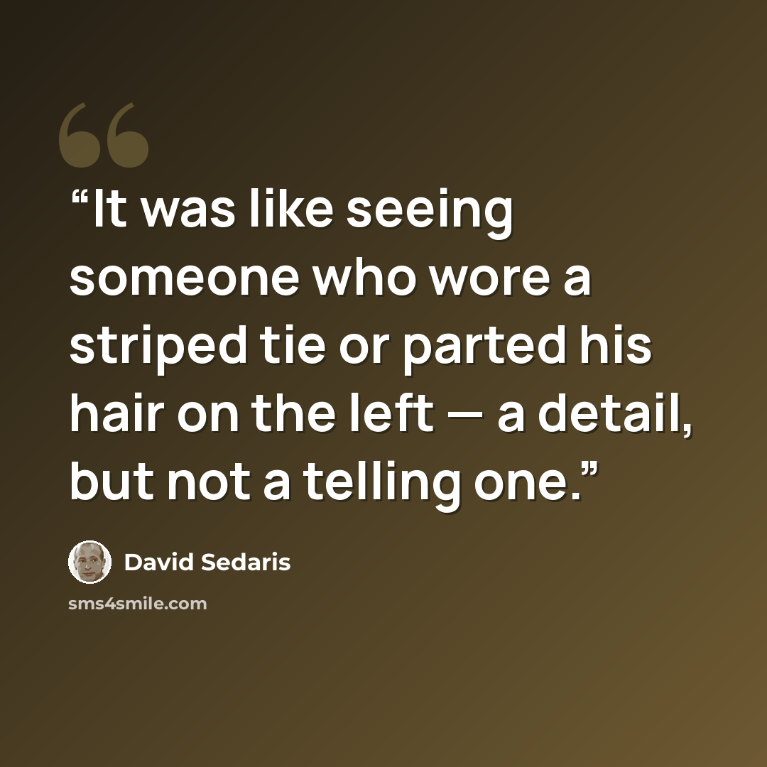 “It was like seeing someone who wore a striped tie or parted his hair on the left — a detail, but not a telling one.” quote by David Sedaris