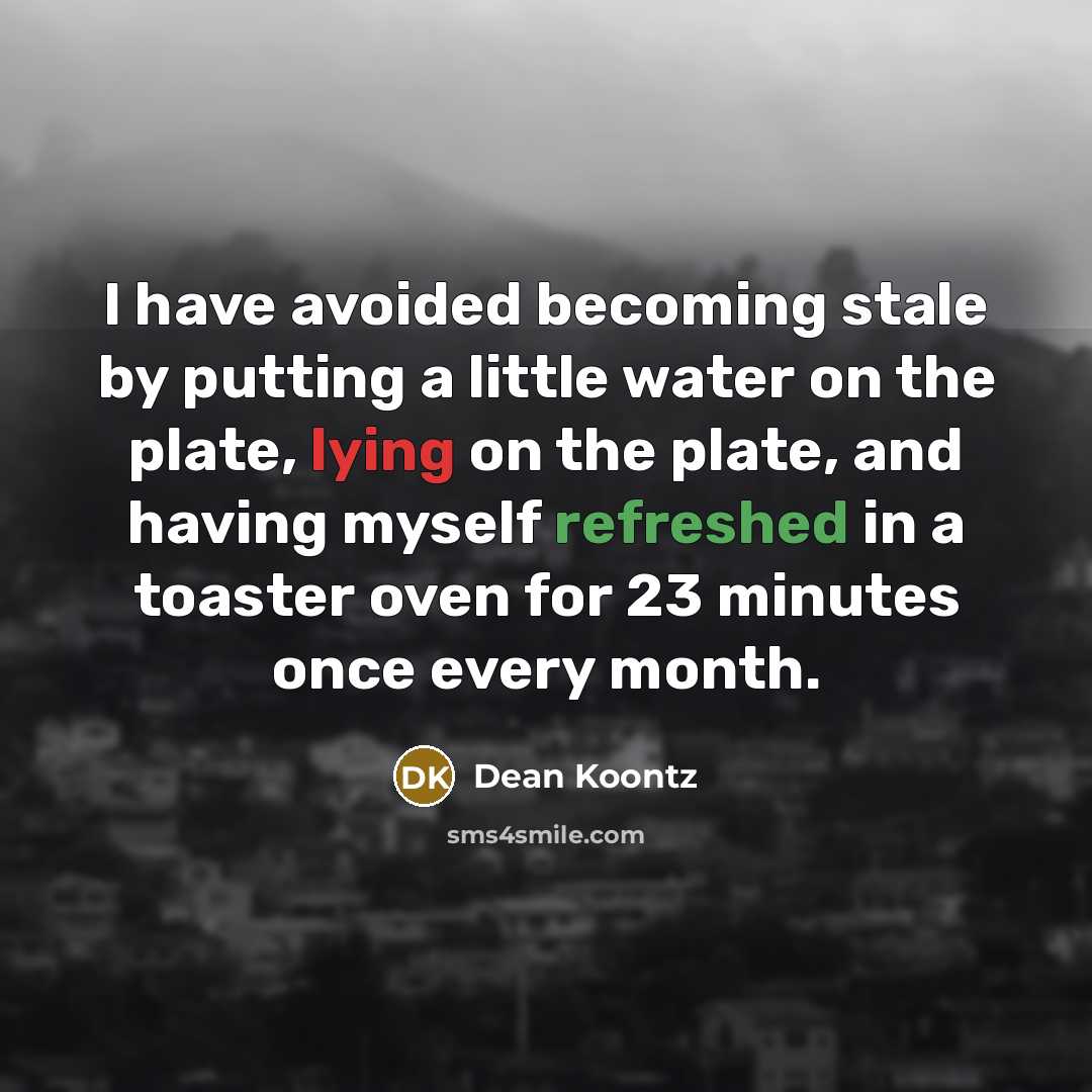 “I have avoided becoming stale by putting a little water on the plate, lying on the plate, and having myself refreshed in a toaster oven for 23 minutes once every month.” quote by Dean Koontz