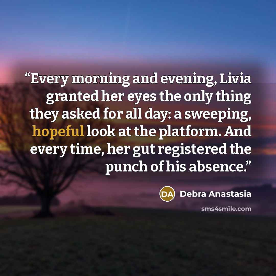 “Every morning and evening, Livia granted her eyes the only thing they asked for all day: a sweeping, hopeful look at the platform. And every time, her gut registered the punch of his absence.” quote by Debra Anastasia