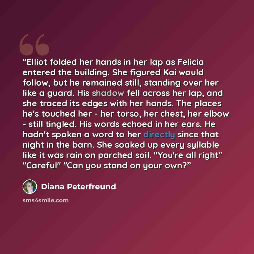 “Elliot folded her hands in her lap as Felicia entered the building. She figured Kai would follow, but he remained still, standing over her like a guard. His shadow fell across her lap, and she traced its edges with her hands. The places he's touched her - her torso, her chest, her elbow - still…” quote by Diana Peterfreund