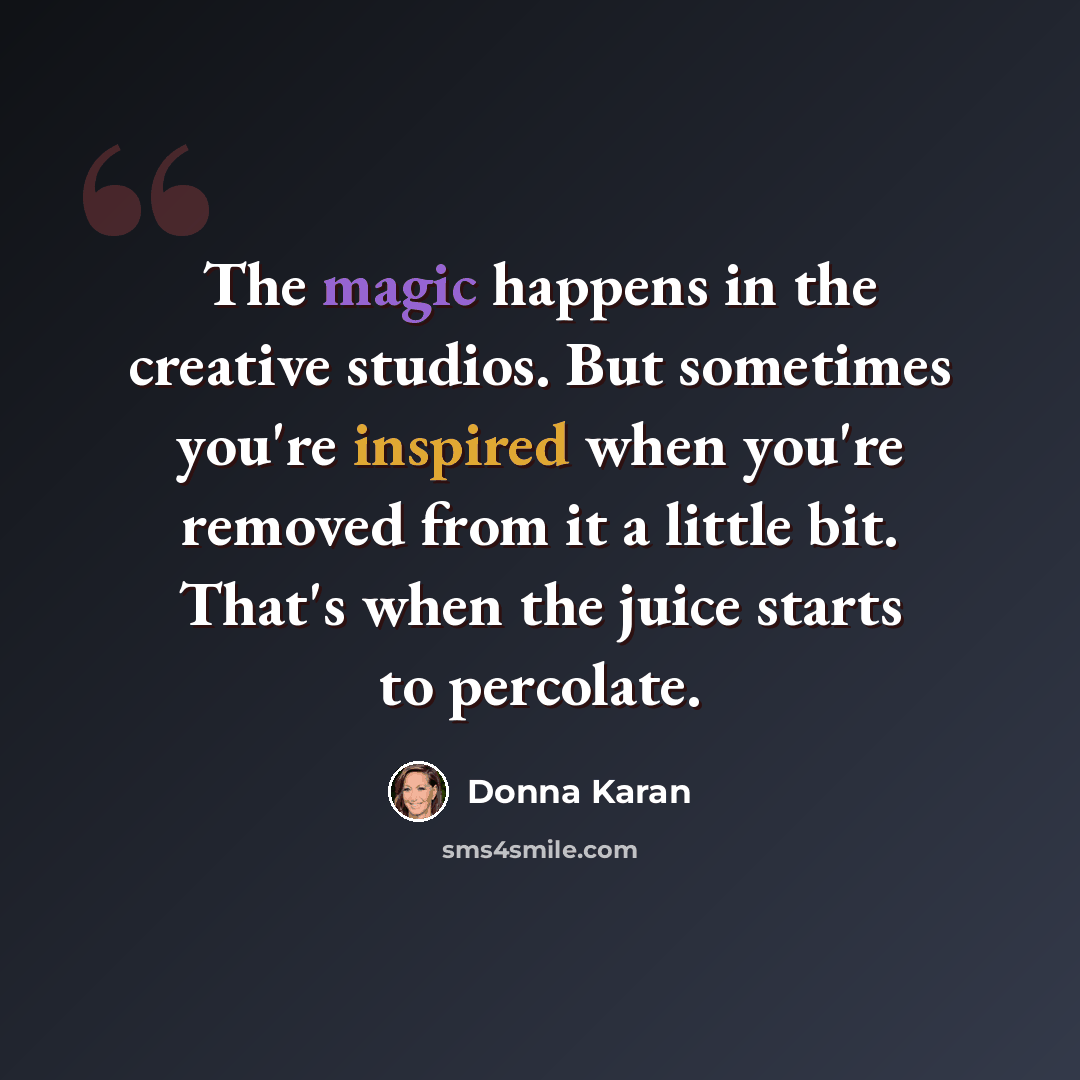 “The magic happens in the creative studios. But sometimes you're inspired when you're removed from it a little bit. That's when the juice starts to percolate.” quote by Donna Karan