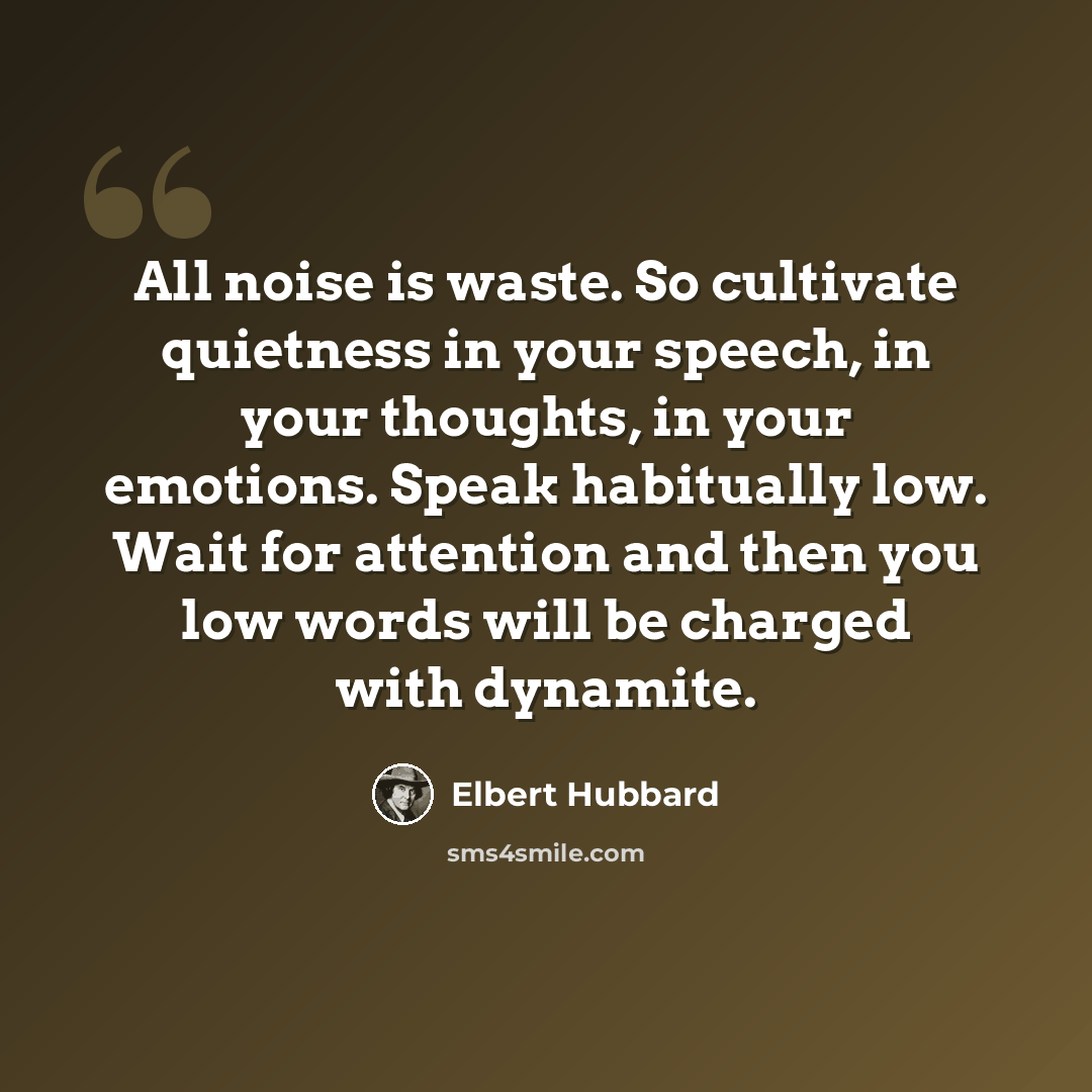 “All noise is waste. So cultivate quietness in your speech, in your thoughts, in your emotions. Speak habitually low. Wait for attention and then you low words will be charged with dynamite.” quote by Elbert Hubbard