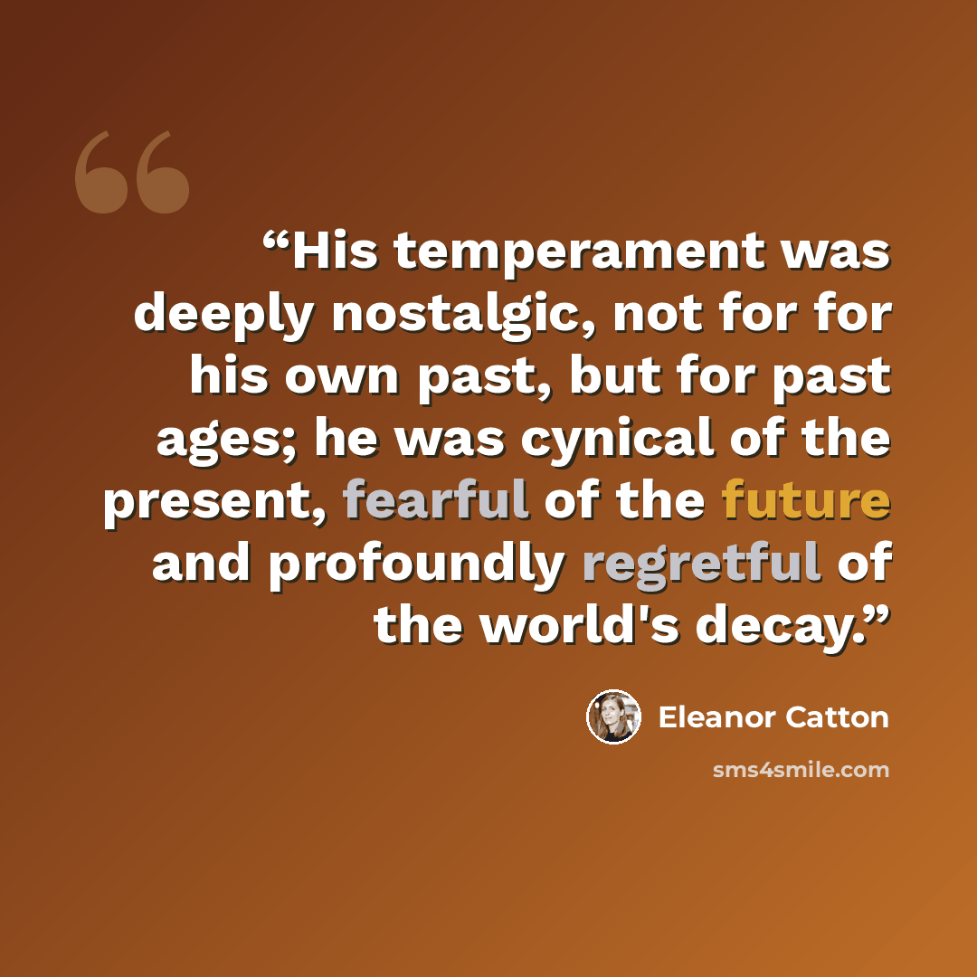“His temperament was deeply nostalgic, not for for his own past, but for past ages; he was cynical of the present, fearful of the future and profoundly regretful of the world's decay.” quote by Eleanor Catton
