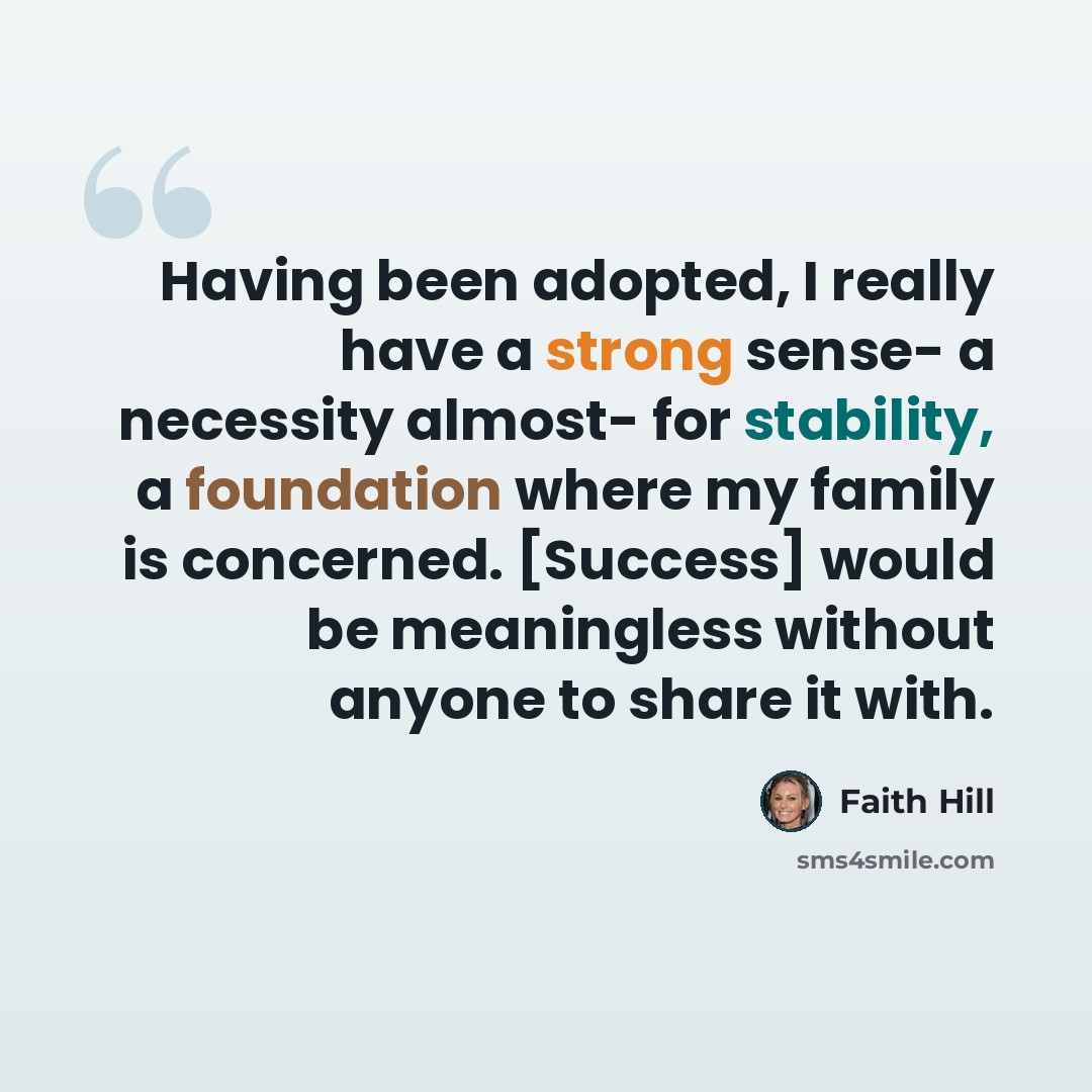 “Having been adopted, I really have a strong sense- a necessity almost- for stability, a foundation where my family is concerned. [Success] would be meaningless without anyone to share it with.” quote by Faith Hill
