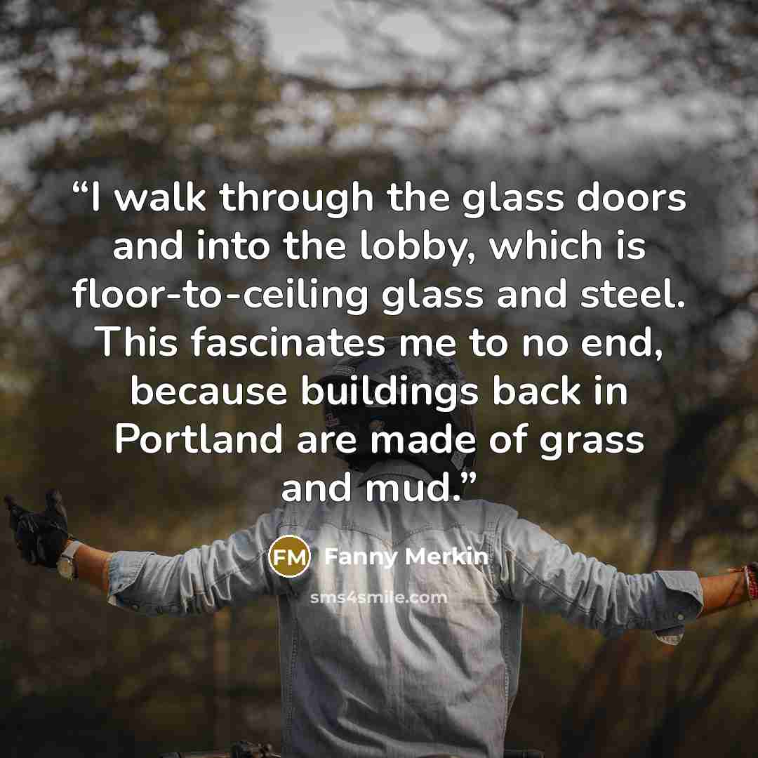 “I walk through the glass doors and into the lobby, which is floor-to-ceiling glass and steel. This fascinates me to no end, because buildings back in Portland are made of grass and mud.” quote by Fanny Merkin