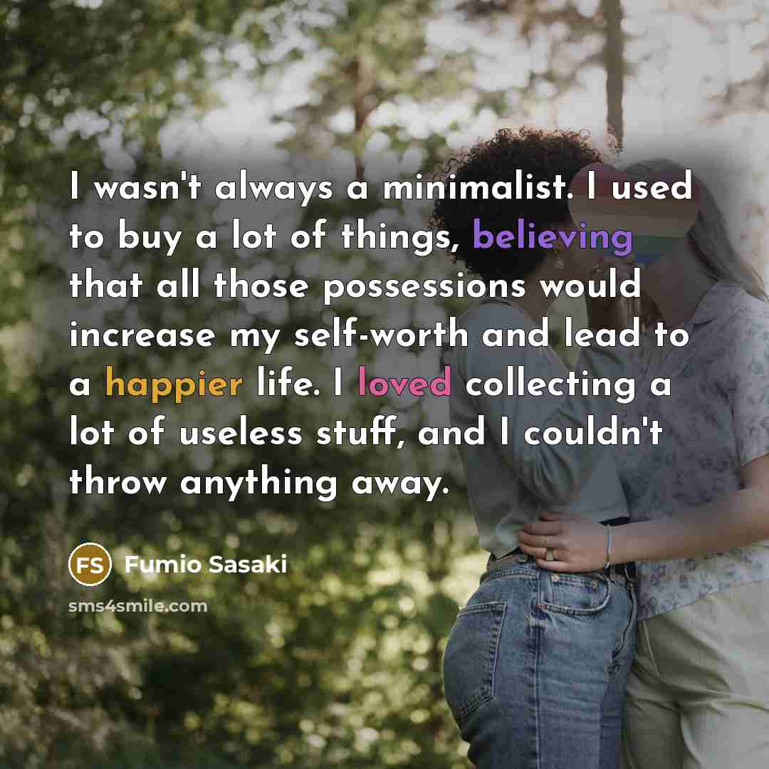 “I wasn't always a minimalist. I used to buy a lot of things, believing that all those possessions would increase my self-worth and lead to a happier life. I loved collecting a lot of useless stuff, and I couldn't throw anything away.” quote by Fumio Sasaki
