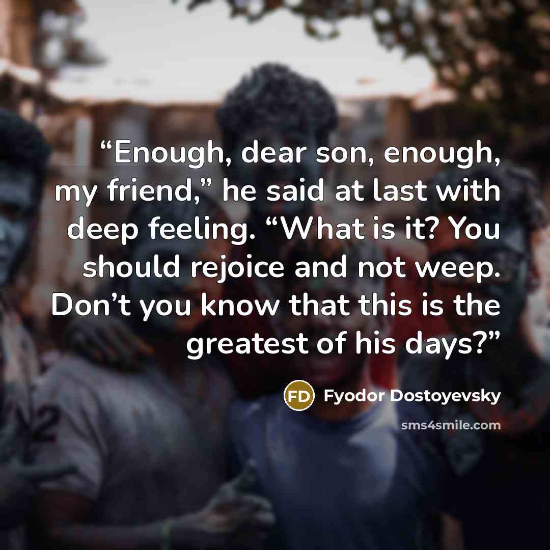 “Enough, dear son, enough, my friend,” he said at last with deep feeling. “What is it? You should rejoice and not weep. Don’t you know that this is the greatest of his days?” quote by Fyodor Dostoyevsky