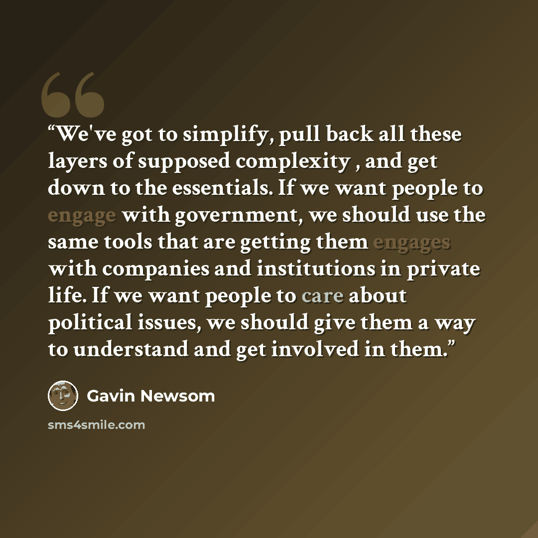 “We've got to simplify, pull back all these layers of supposed complexity , and get down to the essentials. If we want people to engage with government, we should use the same tools that are getting them engages with companies and institutions in private life. If we want people to care about…” quote by Gavin Newsom