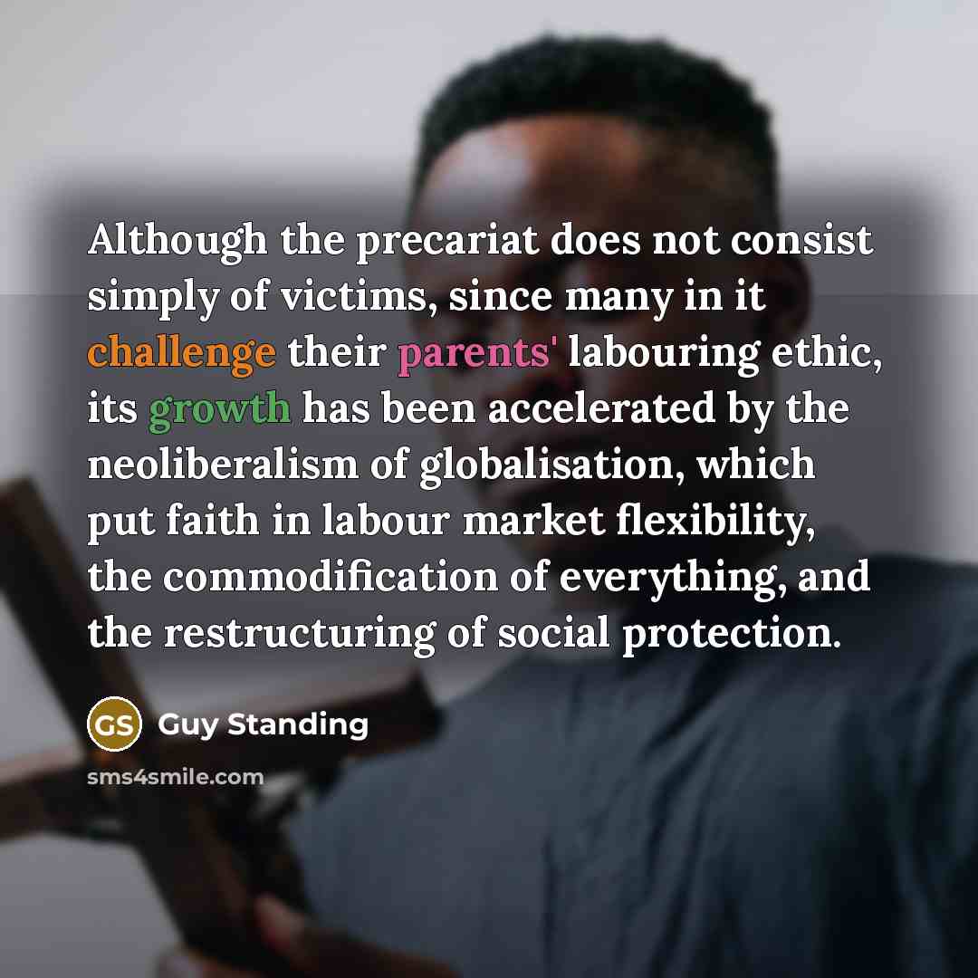“Although the precariat does not consist simply of victims, since many in it challenge their parents' labouring ethic, its growth has been accelerated by the neoliberalism of globalisation, which put faith in labour market flexibility, the commodification of everything, and the restructuring of…” quote by Guy Standing