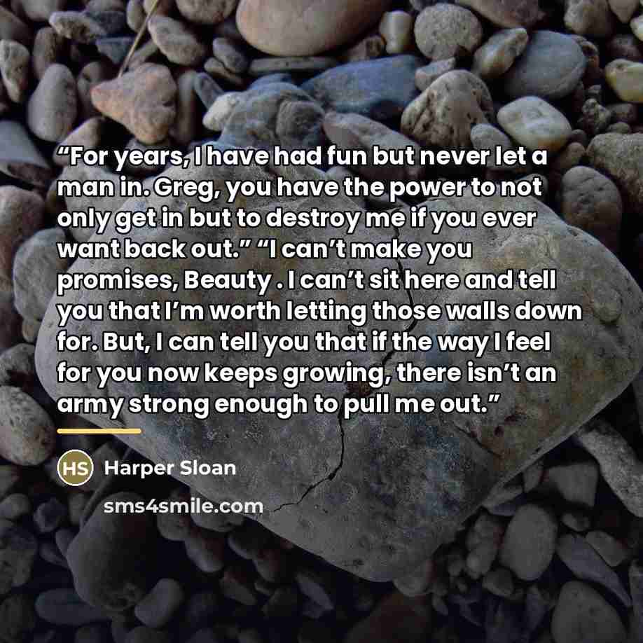 “For years, I have had fun but never let a man in. Greg, you have the power to not only get in but to destroy me if you ever want back out.” “I can’t make you promises, Beauty . I can’t sit here and tell you that I’m worth letting those walls down for. But, I can tell you that if the way I feel for…” quote by Harper Sloan