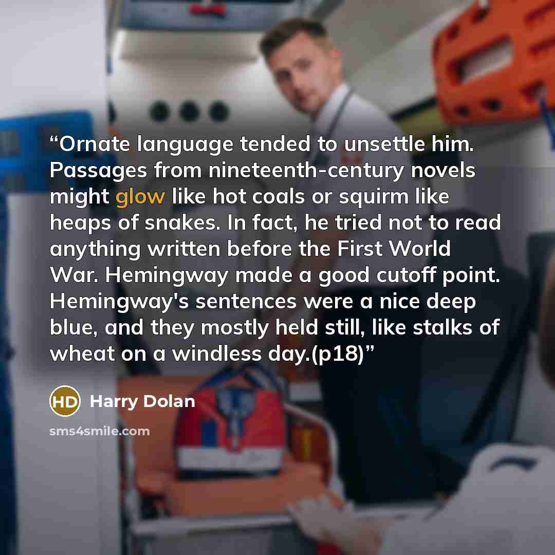 “Ornate language tended to unsettle him. Passages from nineteenth-century novels might glow like hot coals or squirm like heaps of snakes. In fact, he tried not to read anything written before the First World War. Hemingway made a good cutoff point. Hemingway's sentences were a nice deep blue, and…” quote by Harry Dolan