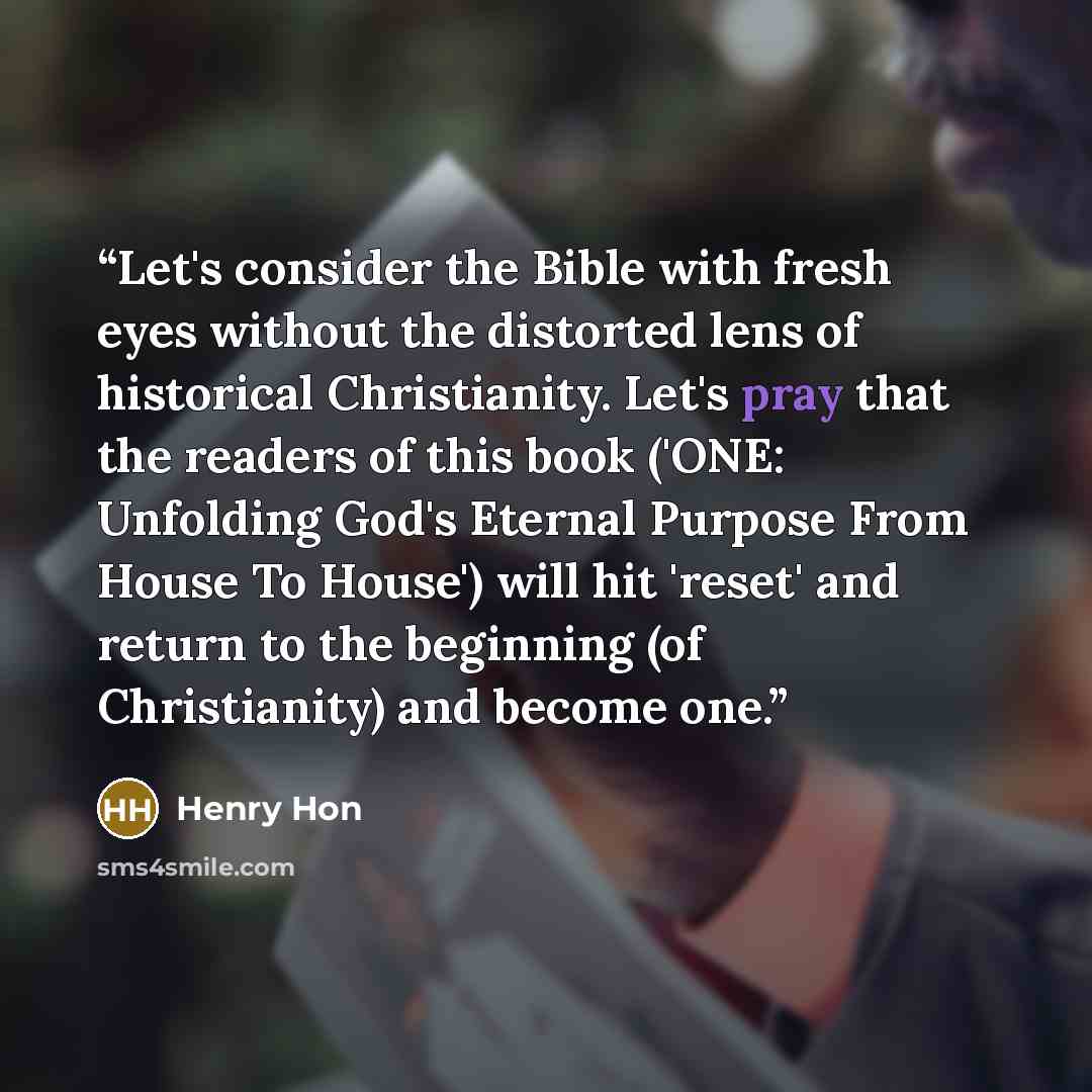 “Let's consider the Bible with fresh eyes without the distorted lens of historical Christianity. Let's pray that the readers of this book ('ONE: Unfolding God's Eternal Purpose From House To House') will hit 'reset' and return to the beginning (of Christianity) and become one.” quote by Henry Hon