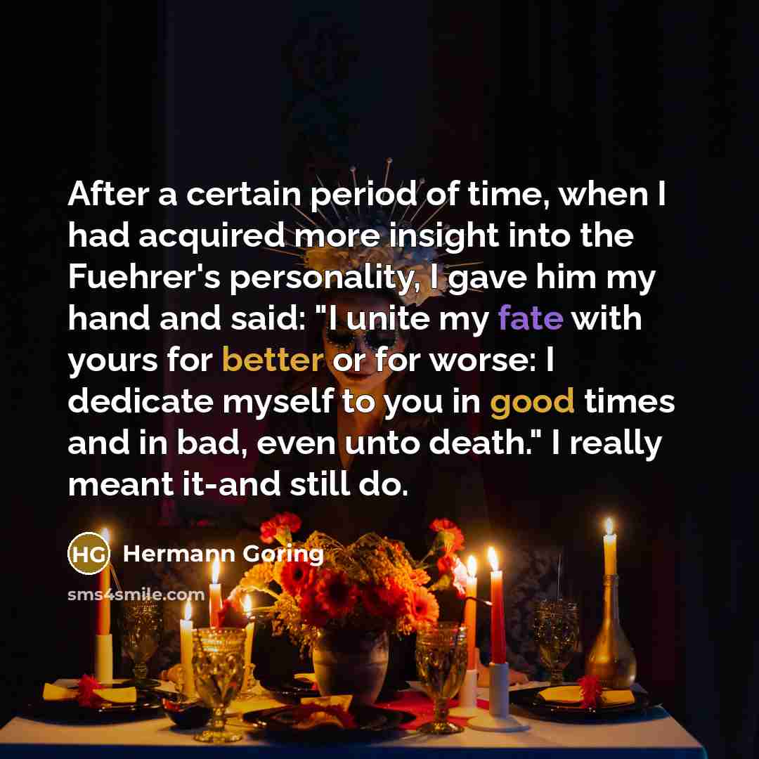 “After a certain period of time, when I had acquired more insight into the Fuehrer's personality, I gave him my hand and said: "I unite my fate with yours for better or for worse: I dedicate myself to you in good times and in bad, even unto death." I really meant it-and still do.” quote by Hermann Goring
