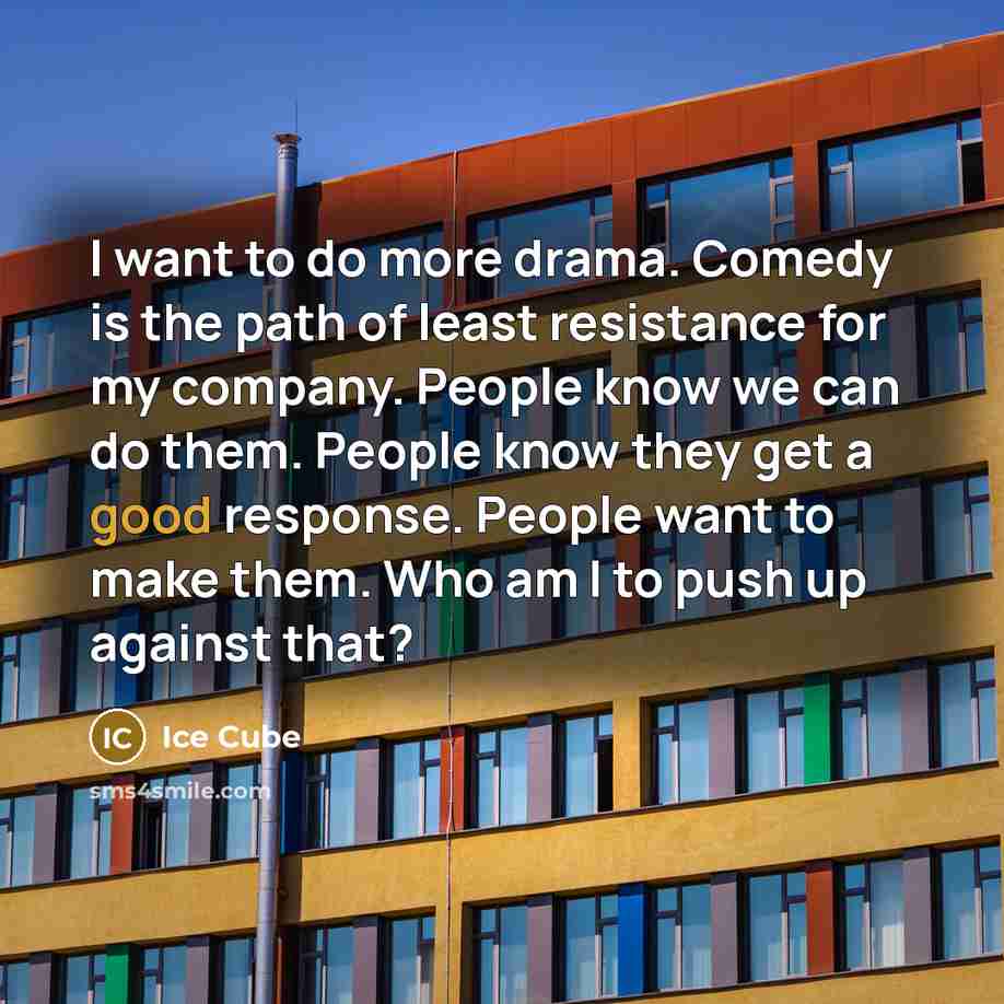 “I want to do more drama. Comedy is the path of least resistance for my company. People know we can do them. People know they get a good response. People want to make them. Who am I to push up against that?” quote by Ice Cube