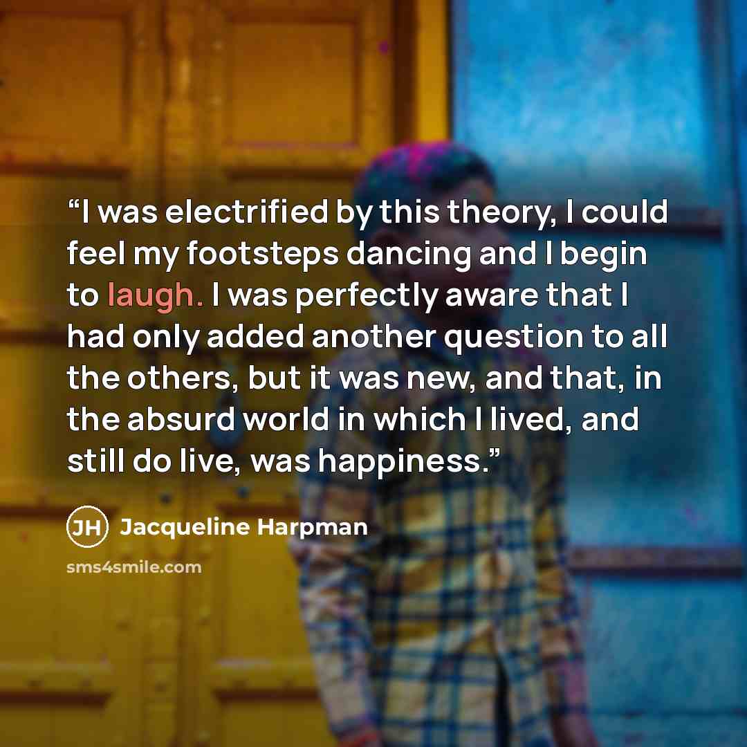 “I was electrified by this theory, I could feel my footsteps dancing and I begin to laugh. I was perfectly aware that I had only added another question to all the others, but it was new, and that, in the absurd world in which I lived, and still do live, was happiness.” quote by Jacqueline Harpman