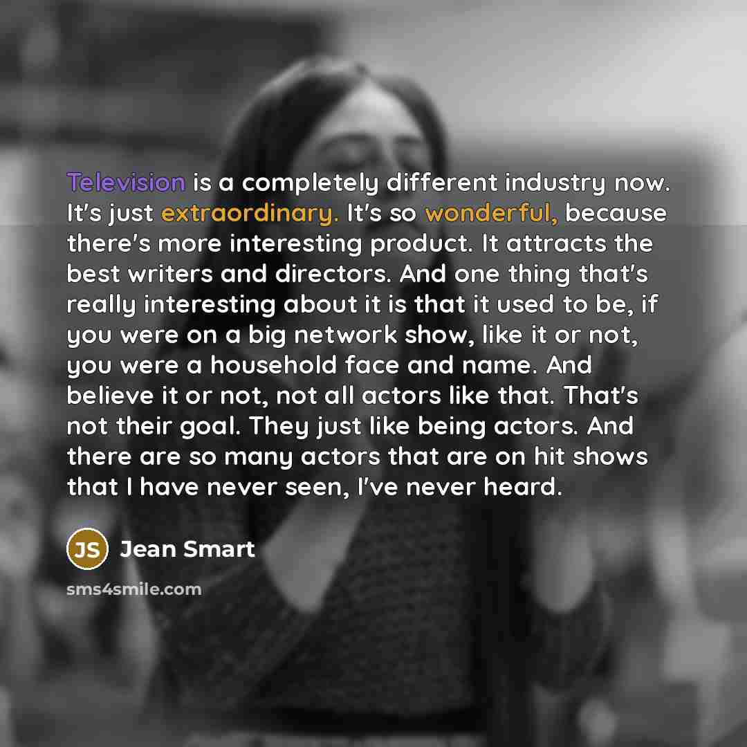 “Television is a completely different industry now. It's just extraordinary. It's so wonderful, because there's more interesting product. It attracts the best writers and directors. And one thing that's really interesting about it is that it used to be, if you were on a big network show, like it or…” quote by Jean Smart