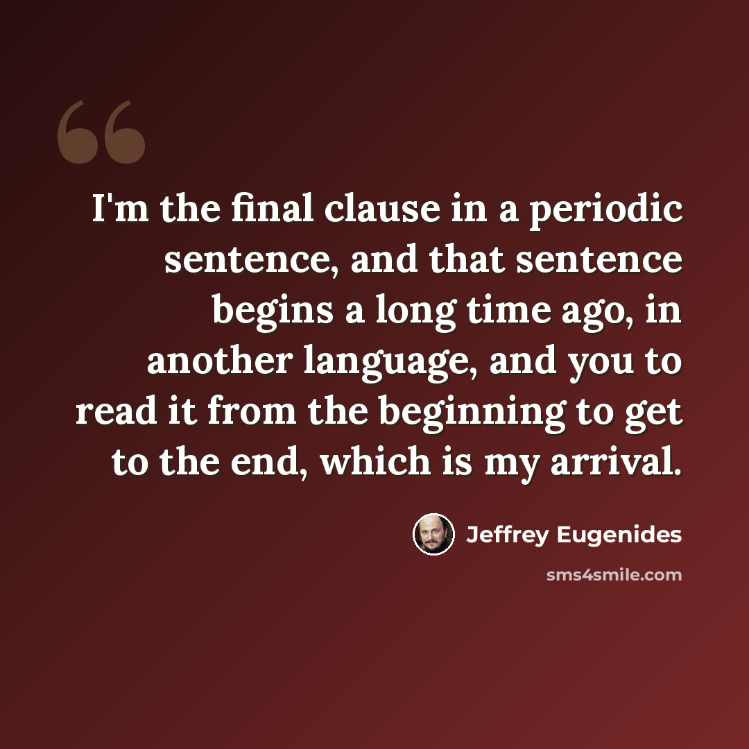 “I'm the final clause in a periodic sentence, and that sentence begins a long time ago, in another language, and you to read it from the beginning to get to the end, which is my arrival.” quote by Jeffrey Eugenides