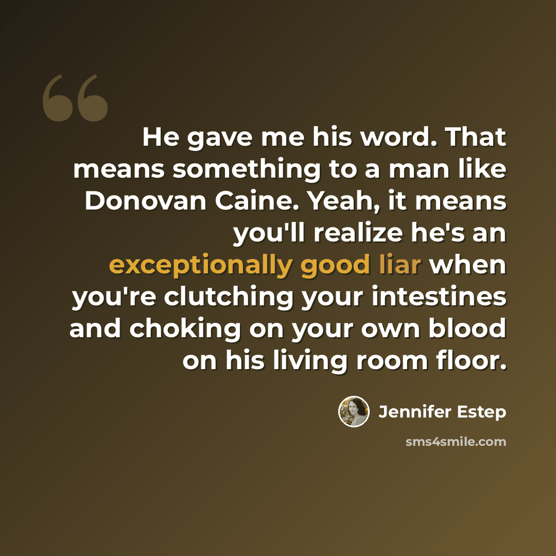 “He gave me his word. That means something to a man like Donovan Caine. Yeah, it means you'll realize he's an exceptionally good liar when you're clutching your intestines and choking on your own blood on his living room floor.” quote by Jennifer Estep