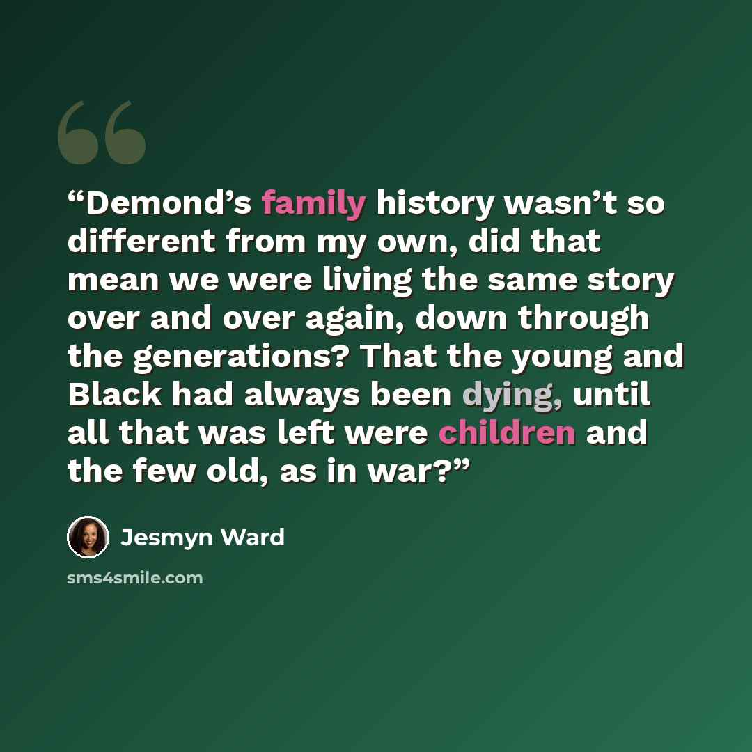 “Demond’s family history wasn’t so different from my own, did that mean we were living the same story over and over again, down through the generations? That the young and Black had always been dying, until all that was left were children and the few old, as in war?” quote by Jesmyn Ward