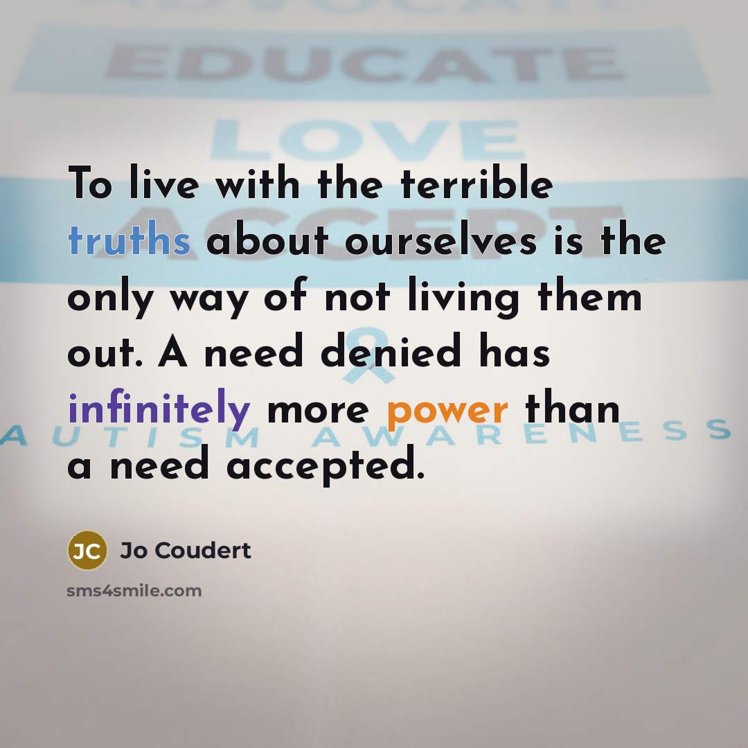 “To live with the terrible truths about ourselves is the only way of not living them out. A need denied has infinitely more power than a need accepted.” quote by Jo Coudert