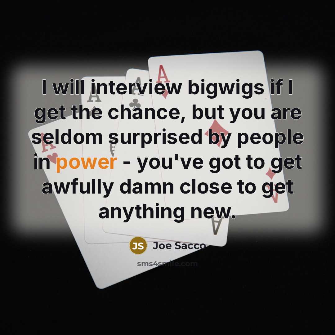 “I will interview bigwigs if I get the chance, but you are seldom surprised by people in power - you've got to get awfully damn close to get anything new.” quote by Joe Sacco