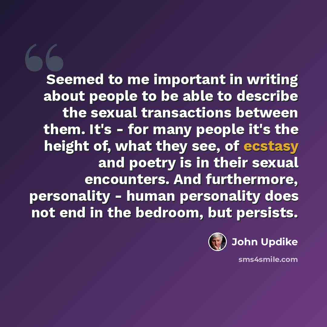 “Seemed to me important in writing about people to be able to describe the sexual transactions between them. It's - for many people it's the height of, what they see, of ecstasy and poetry is in their sexual encounters. And furthermore, personality - human personality does not end in the bedroom…” quote by John Updike