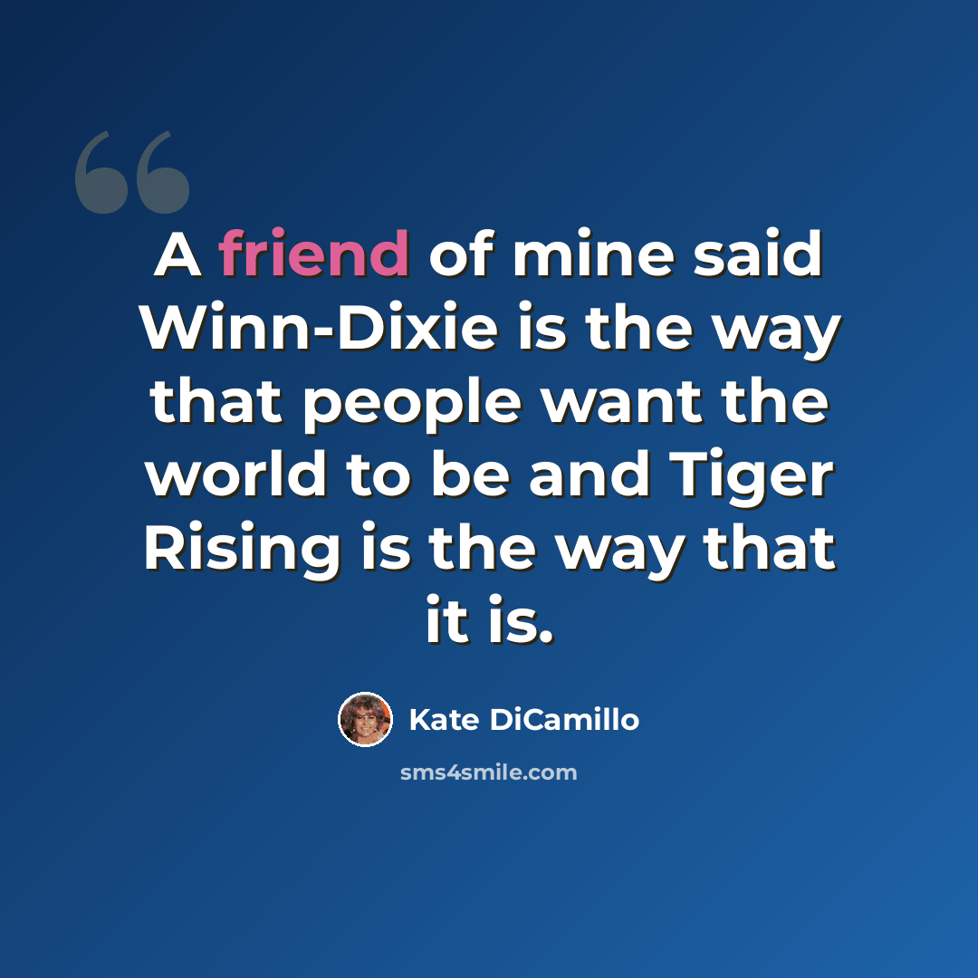 “A friend of mine said Winn-Dixie is the way that people want the world to be and Tiger Rising is the way that it is.” quote by Kate DiCamillo