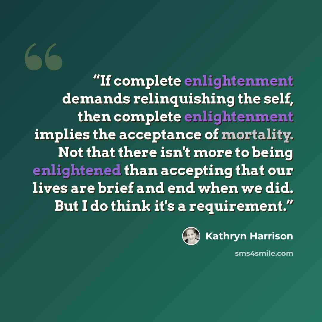 “If complete enlightenment demands relinquishing the self, then complete enlightenment implies the acceptance of mortality. Not that there isn't more to being enlightened than accepting that our lives are brief and end when we did. But I do think it's a requirement.” quote by Kathryn Harrison