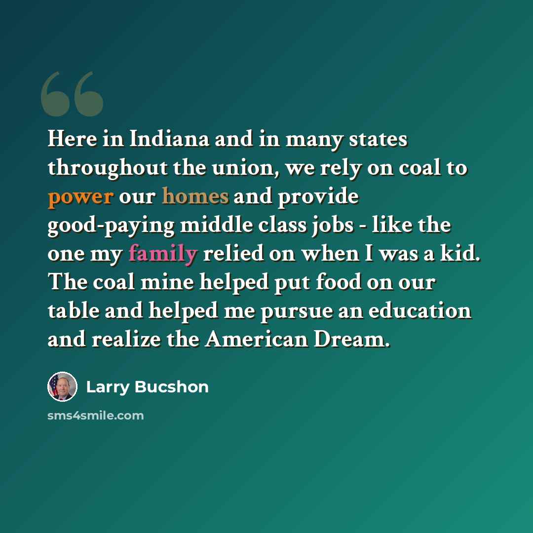 “Here in Indiana and in many states throughout the union, we rely on coal to power our homes and provide good-paying middle class jobs - like the one my family relied on when I was a kid. The coal mine helped put food on our table and helped me pursue an education and realize the American Dream.” quote by Larry Bucshon