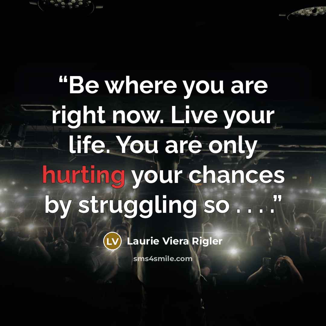 “Be where you are right now. Live your life. You are only hurting your chances by struggling so . . . .” quote by Laurie Viera Rigler