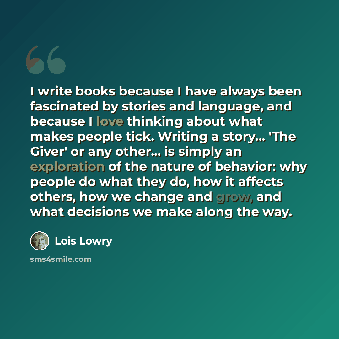 “I write books because I have always been fascinated by stories and language, and because I love thinking about what makes people tick. Writing a story... 'The Giver' or any other... is simply an exploration of the nature of behavior: why people do what they do, how it affects others, how we change…” quote by Lois Lowry