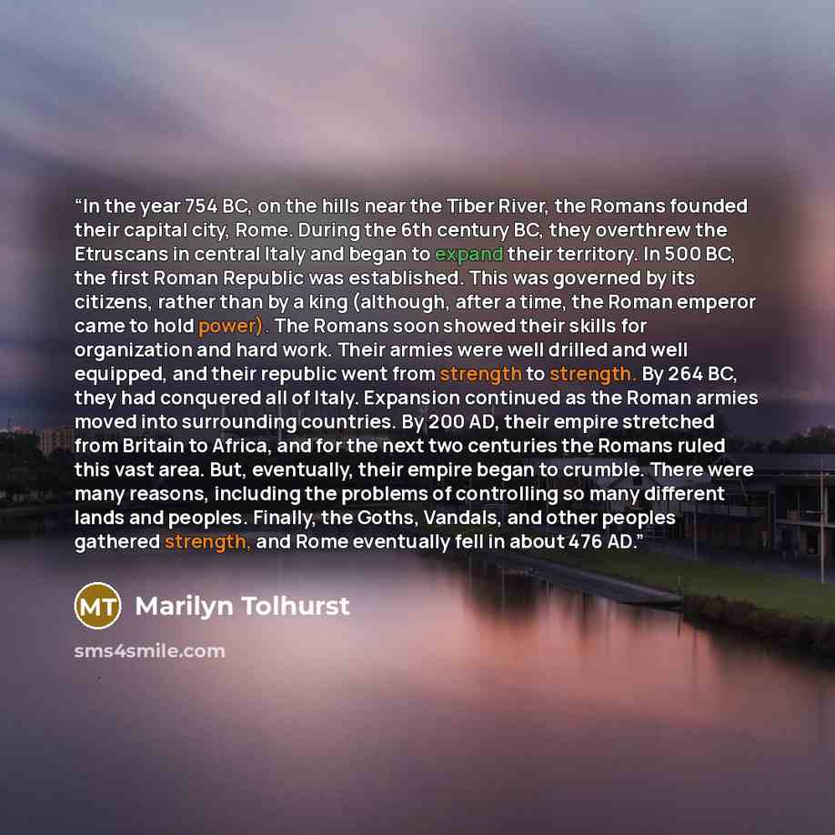 “In the year 754 BC, on the hills near the Tiber River, the Romans founded their capital city, Rome. During the 6th century BC, they overthrew the Etruscans in central Italy and began to expand their territory. In 500 BC, the first Roman Republic was established. This was governed by its citizens…” quote by Marilyn Tolhurst