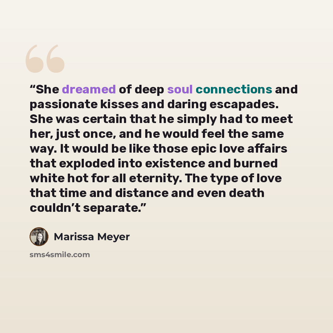 “She dreamed of deep soul connections and passionate kisses and daring escapades. She was certain that he simply had to meet her, just once, and he would feel the same way. It would be like those epic love affairs that exploded into existence and burned white hot for all eternity. The type of love…” quote by Marissa Meyer