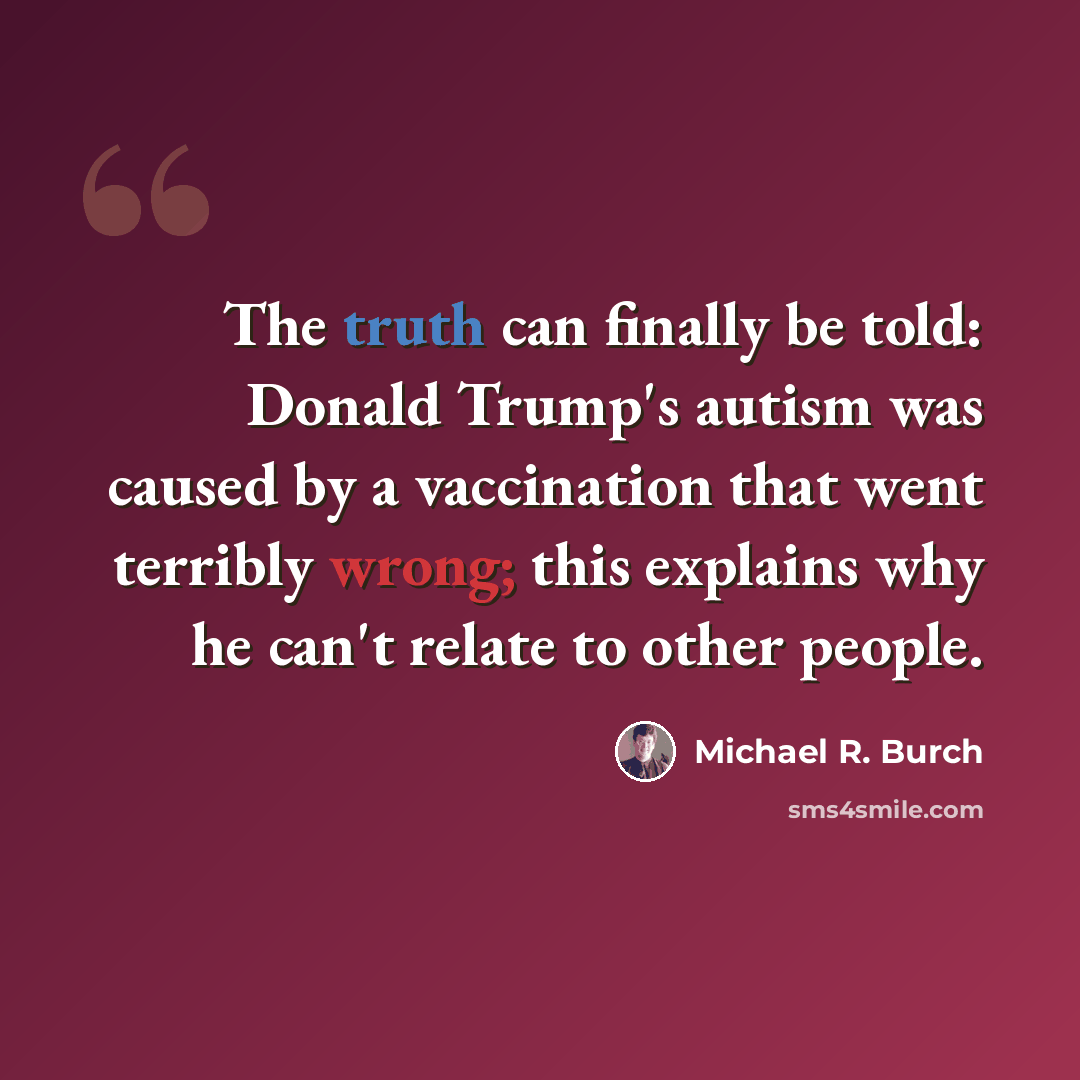 “The truth can finally be told: Donald Trump's autism was caused by a vaccination that went terribly wrong; this explains why he can't relate to other people.” quote by Michael R. Burch